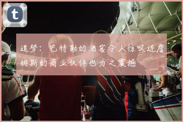 追梦：巴特勒的酒窖令人惊叹连詹姆斯的商业伙伴也为之震撼