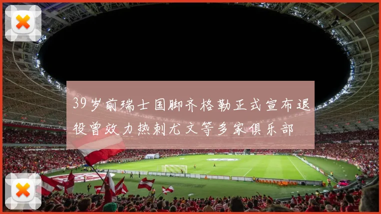 39岁前瑞士国脚齐格勒正式宣布退役曾效力热刺尤文等多家俱乐部