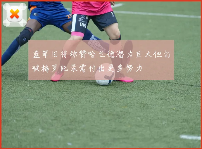 蓝军旧将称赞哈兰德潜力巨大但打破梅罗纪录需付出更多努力
