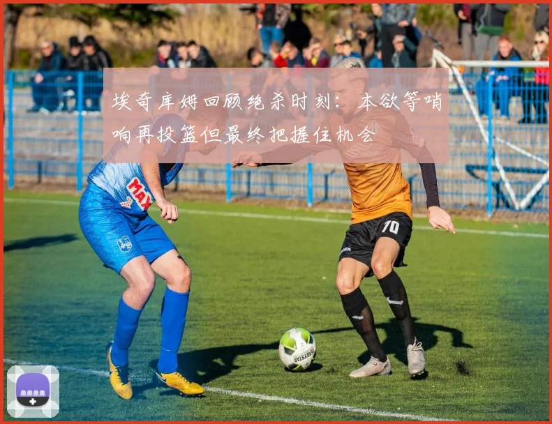埃奇库姆回顾绝杀时刻：本欲等哨响再投篮但最终把握住机会
