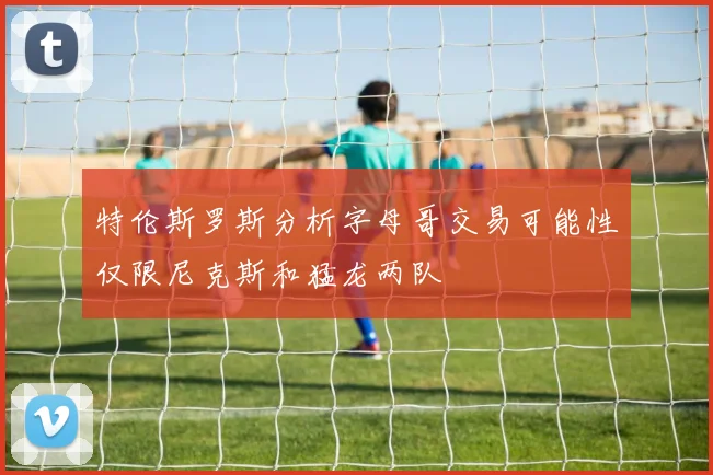 特伦斯罗斯分析字母哥交易可能性仅限尼克斯和猛龙两队