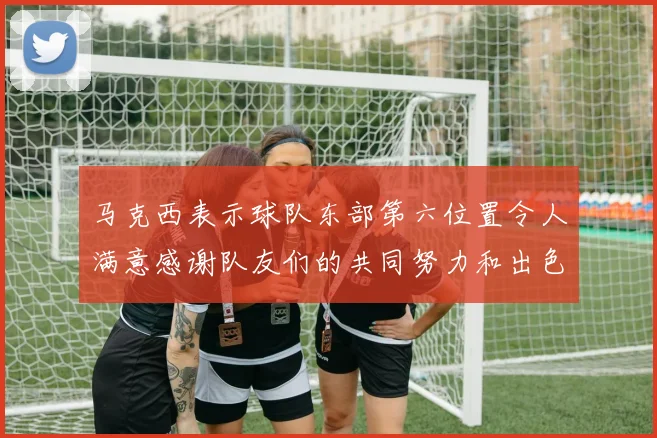 马克西表示球队东部第六位置令人满意感谢队友们的共同努力和出色表现
