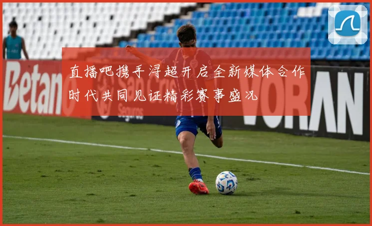 直播吧携手浔超开启全新媒体合作时代共同见证精彩赛事盛况