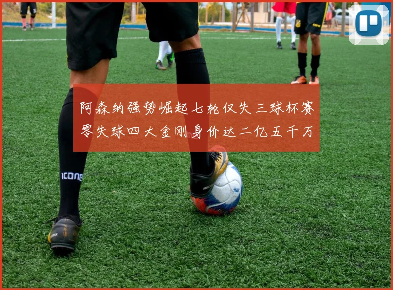 阿森纳强势崛起七轮仅失三球杯赛零失球四大金刚身价达二亿五千万