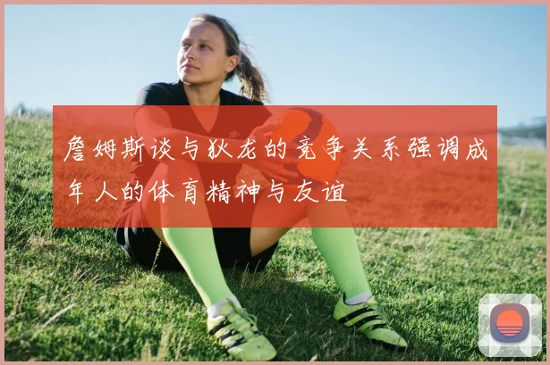 詹姆斯谈与狄龙的竞争关系强调成年人的体育精神与友谊