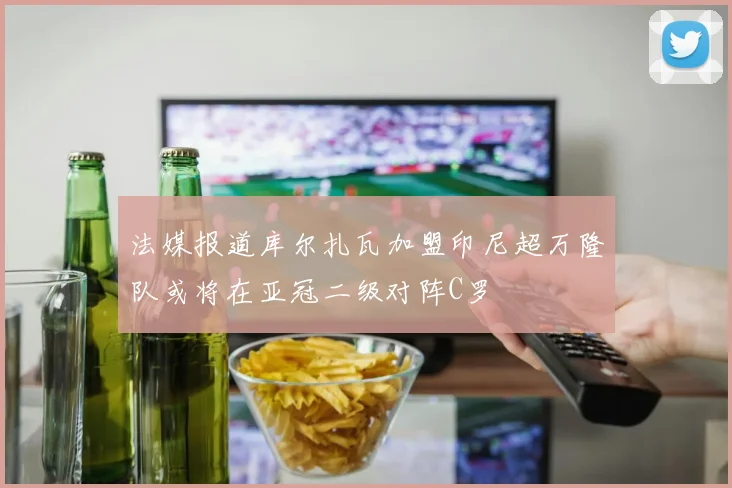 法媒报道库尔扎瓦加盟印尼超万隆队或将在亚冠二级对阵C罗
