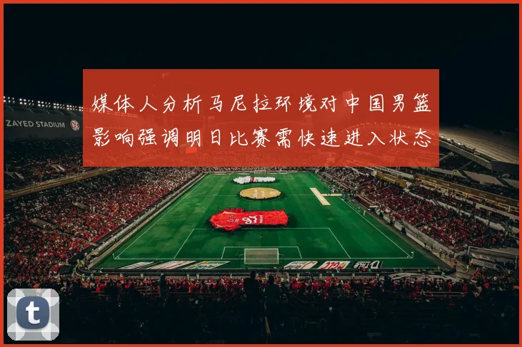 媒体人分析马尼拉环境对中国男篮影响强调明日比赛需快速进入状态