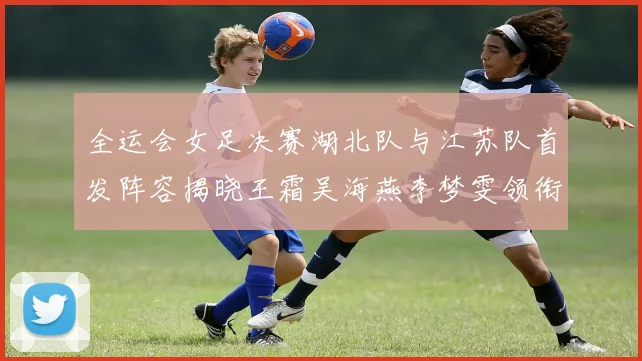 全运会女足决赛湖北队与江苏队首发阵容揭晓王霜吴海燕李梦雯领衔出战