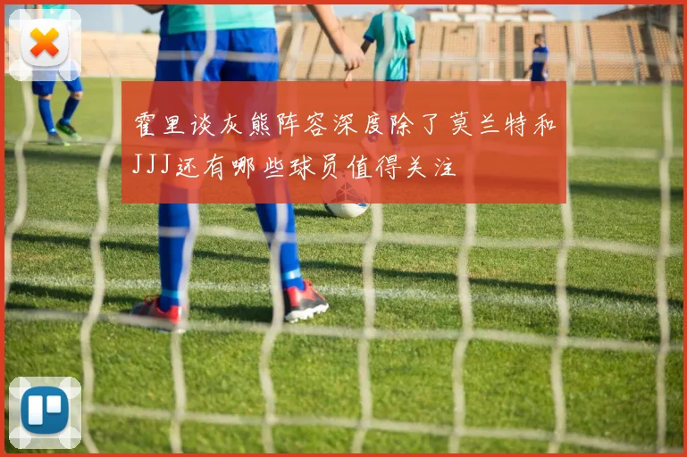 霍里谈灰熊阵容深度除了莫兰特和JJJ还有哪些球员值得关注