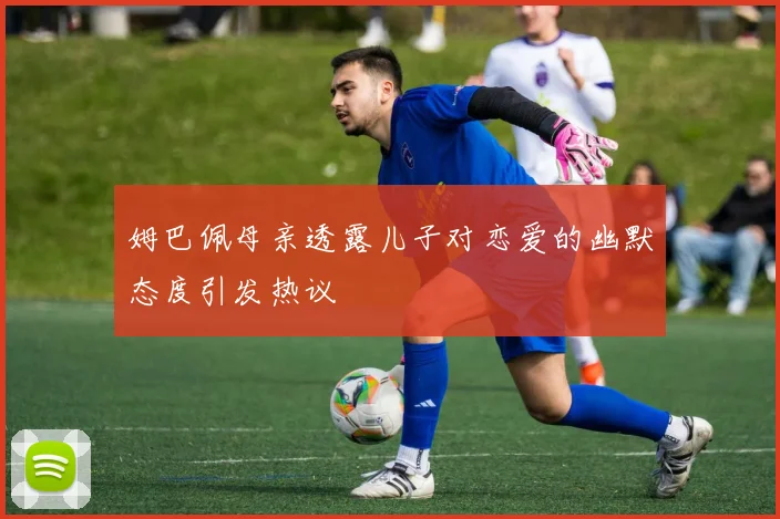 姆巴佩母亲透露儿子对恋爱的幽默态度引发热议