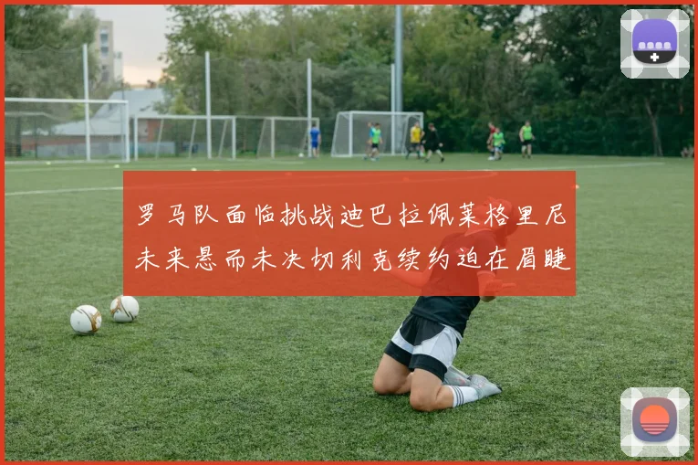 罗马队面临挑战迪巴拉佩莱格里尼未来悬而未决切利克续约迫在眉睫