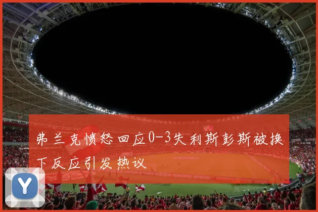 弗兰克愤怒回应0-3失利斯彭斯被换下反应引发热议