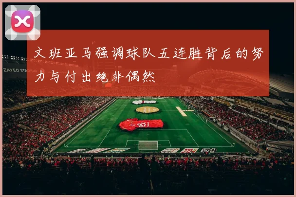 文班亚马强调球队五连胜背后的努力与付出绝非偶然