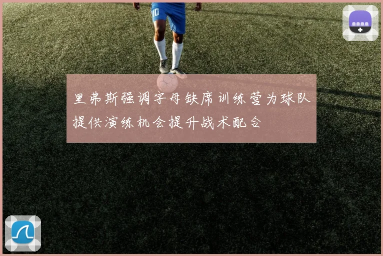 里弗斯强调字母缺席训练营为球队提供演练机会提升战术配合