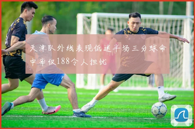 天津队外线表现低迷半场三分球命中率仅188令人担忧