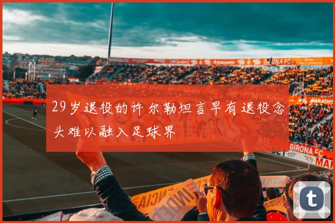 29岁退役的许尔勒坦言早有退役念头难以融入足球界