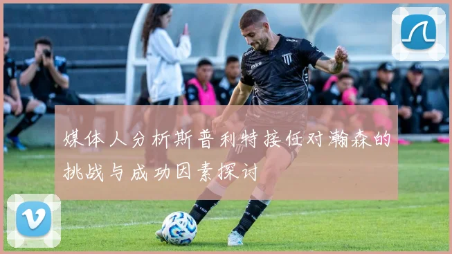 媒体人分析斯普利特接任对瀚森的挑战与成功因素探讨