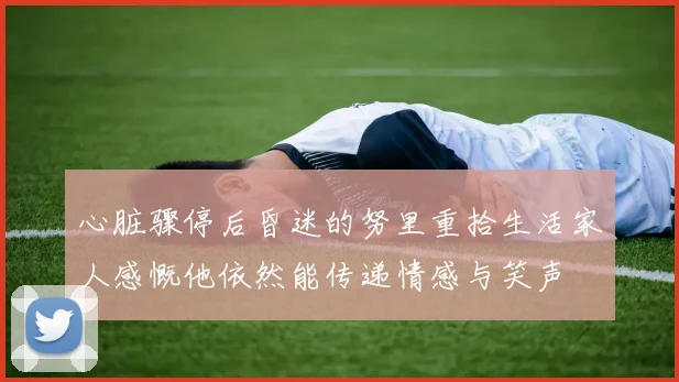 心脏骤停后昏迷的努里重拾生活家人感慨他依然能传递情感与笑声