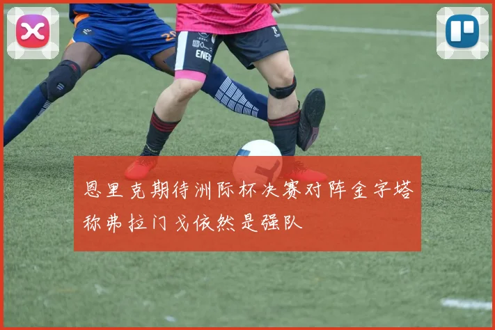 恩里克期待洲际杯决赛对阵金字塔称弗拉门戈依然是强队