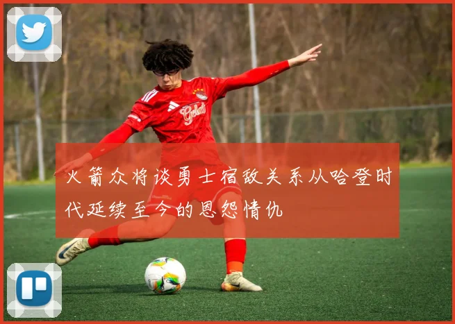 火箭众将谈勇士宿敌关系从哈登时代延续至今的恩怨情仇