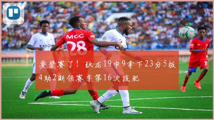 要禁赛了！狄龙19中9拿下23分5板4助2断领赛季第16次技犯