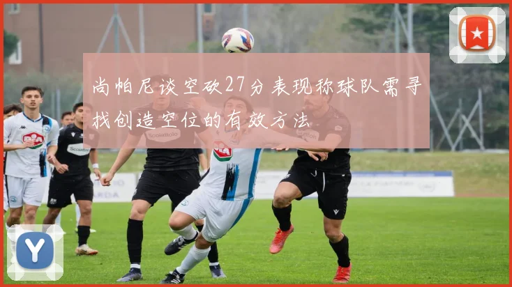 尚帕尼谈空砍27分表现称球队需寻找创造空位的有效方法