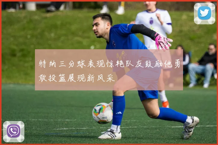 特纳三分球表现惊艳队友鼓励他勇敢投篮展现新风采