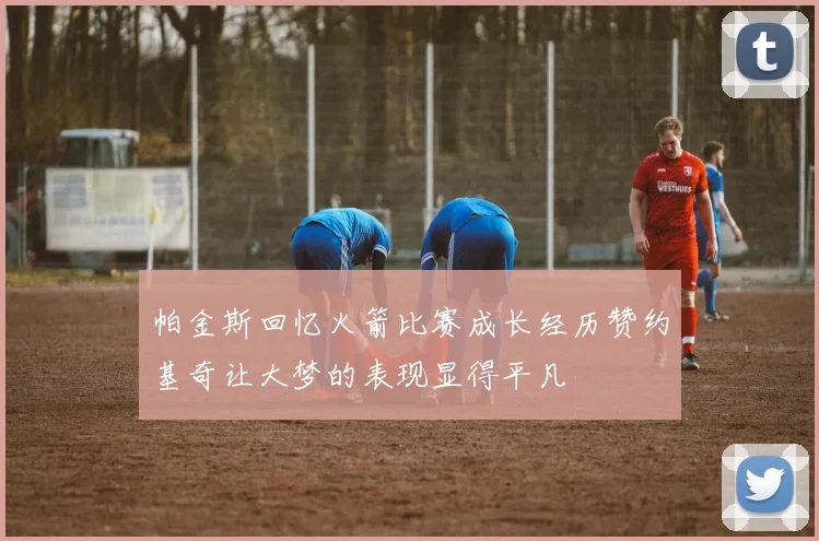 帕金斯回忆火箭比赛成长经历赞约基奇让大梦的表现显得平凡