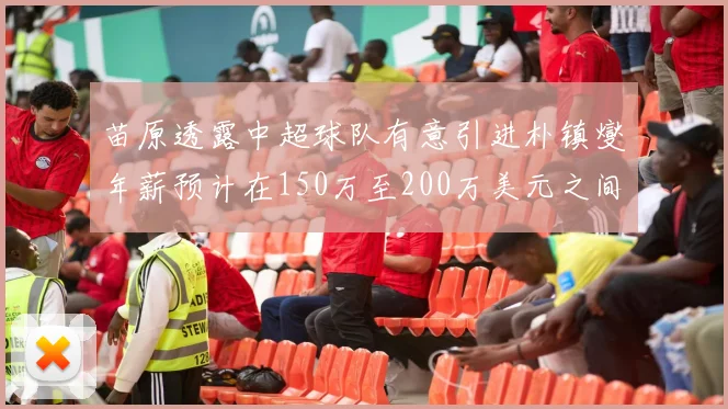 苗原透露中超球队有意引进朴镇燮年薪预计在150万至200万美元之间